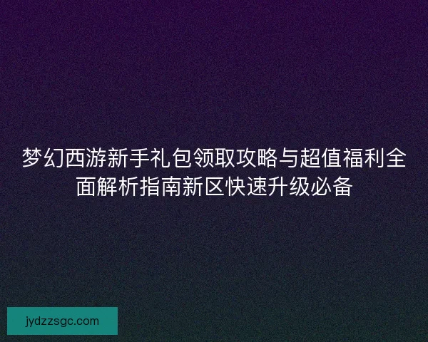 梦幻西游新手礼包领取攻略与超值福利全面解析指南新区快速升级必备 梦幻西游新手礼包领取攻略与超值福利全面解析指南新区快速升级必备