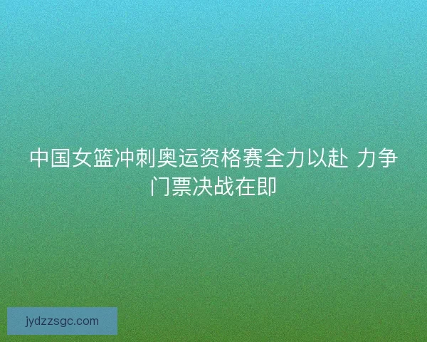 中国女篮冲刺奥运资格赛全力以赴 力争门票决战在即