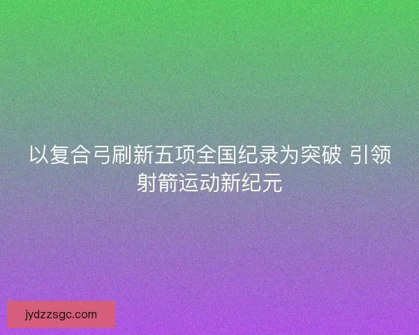 以复合弓刷新五项全国纪录为突破 引领射箭运动新纪元