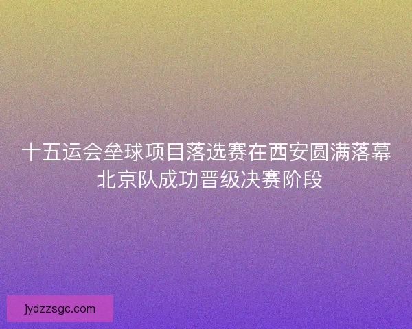 十五运会垒球项目落选赛在西安圆满落幕 北京队成功晋级决赛阶段