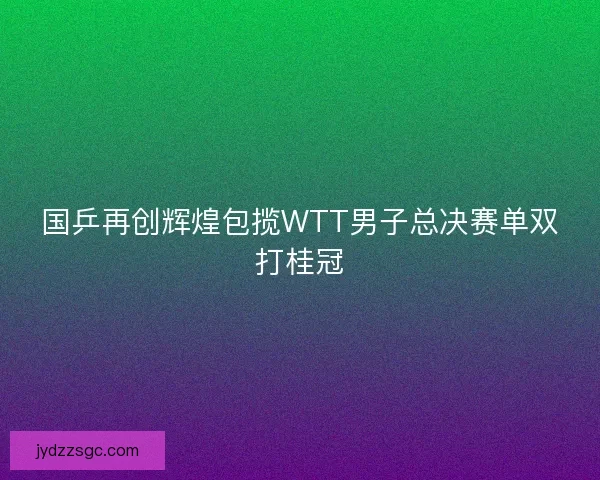 国乒再创辉煌包揽WTT男子总决赛单双打桂冠