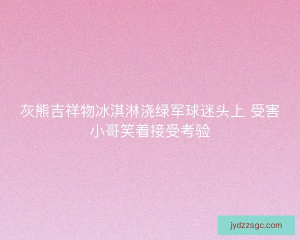 灰熊吉祥物冰淇淋浇绿军球迷头上 受害小哥笑着接受考验 灰熊吉祥物冰淇淋浇绿军球迷头上 受害小哥笑着接受考验