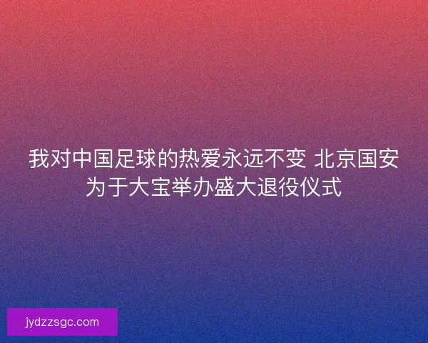 我对中国足球的热爱永远不变 北京国安为于大宝举办盛大退役仪式 我对中国足球的热爱永远不变 北京国安为于大宝举办盛大退役仪式