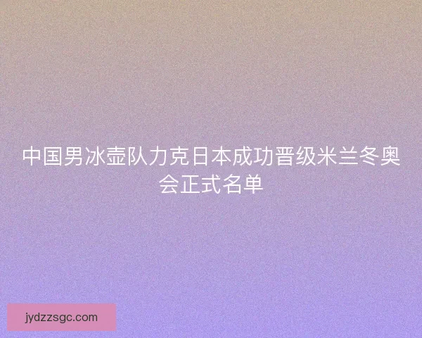 中国男冰壶队力克日本成功晋级米兰冬奥会正式名单