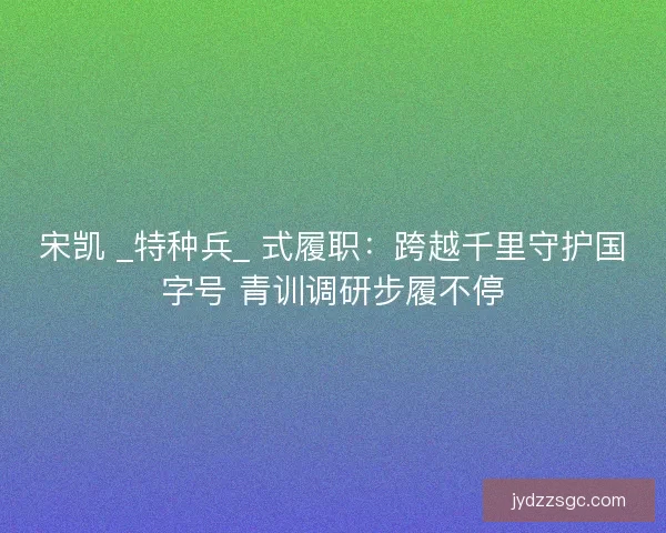 宋凯 _特种兵_ 式履职:跨越千里守护国字号 青训调研步履不停 宋凯 _特种兵_ 式履职:跨越千里守护国字号 青训调研步履不停