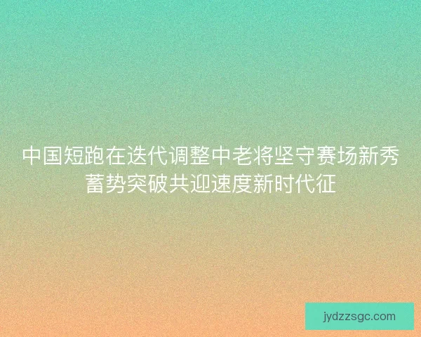 中国短跑在迭代调整中老将坚守赛场新秀蓄势突破共迎速度新时代征 中国短跑在迭代调整中老将坚守赛场新秀蓄势突破共迎速度新时代征