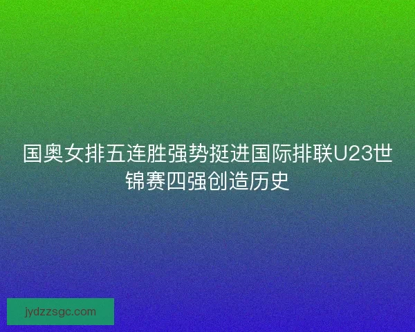 国奥女排五连胜强势挺进国际排联U23世锦赛四强创造历史 国奥女排五连胜强势挺进国际排联U23世锦赛四强创造历史