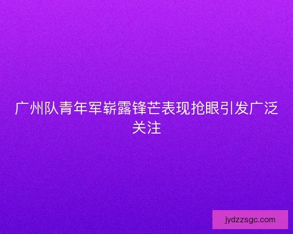 广州队青年军崭露锋芒表现抢眼引发广泛关注