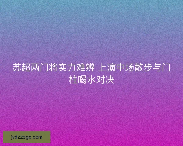 苏超两门将实力难辨 上演中场散步与门柱喝水对决