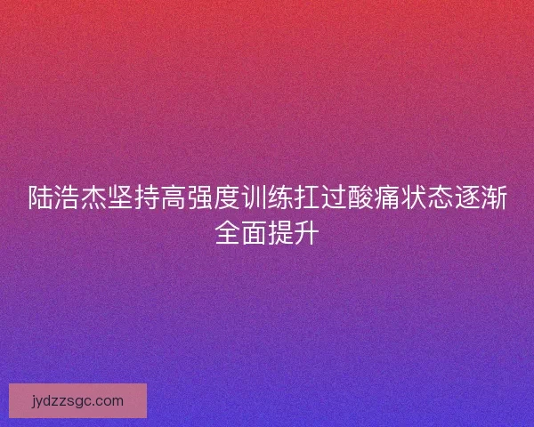 陆浩杰坚持高强度训练扛过酸痛状态逐渐全面提升 陆浩杰坚持高强度训练扛过酸痛状态逐渐全面提升