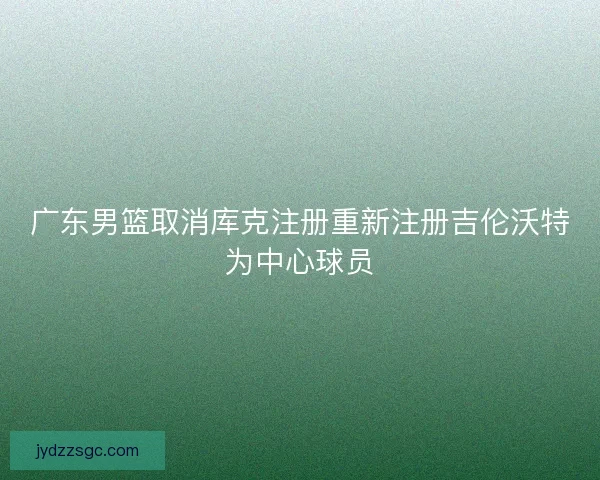 广东男篮取消库克注册重新注册吉伦沃特为中心球员 广东男篮取消库克注册重新注册吉伦沃特为中心球员