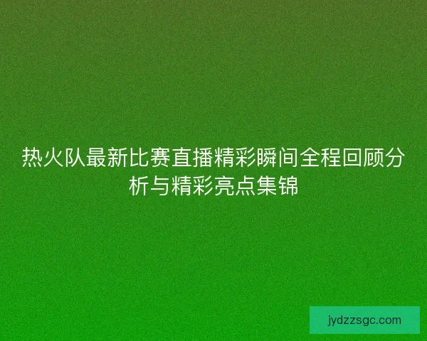 热火队最新比赛直播精彩瞬间全程回顾分析与精彩亮点集锦 热火队最新比赛直播精彩瞬间全程回顾分析与精彩亮点集锦