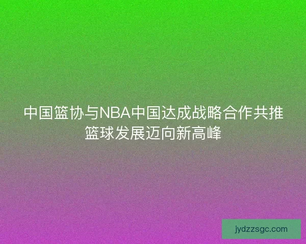 中国篮协与NBA中国达成战略合作共推篮球发展迈向新高峰 中国篮协与NBA中国达成战略合作共推篮球发展迈向新高峰